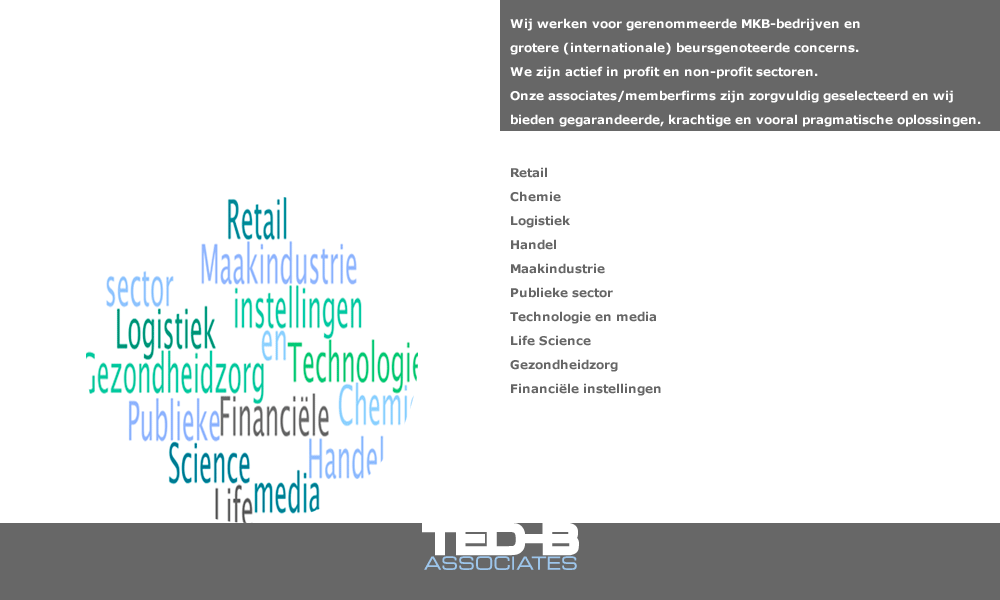 Wij werken voor gerenommeerde MKB-bedrijven en grotere (internationale), beursgenoteerde concerns. We zijn actief in profit en non-profit sectoren Onze associates/memberfirms zijn zorgvuldig geselecteerd en wij bieden gegarandeerde, krachtige en vooral pragmatische oplossingen. Retail Chemie Logistiek Handel Maakindustrie Publieke sector Technologie en media Life Science Gezondheidzorg Financiële instellingen 