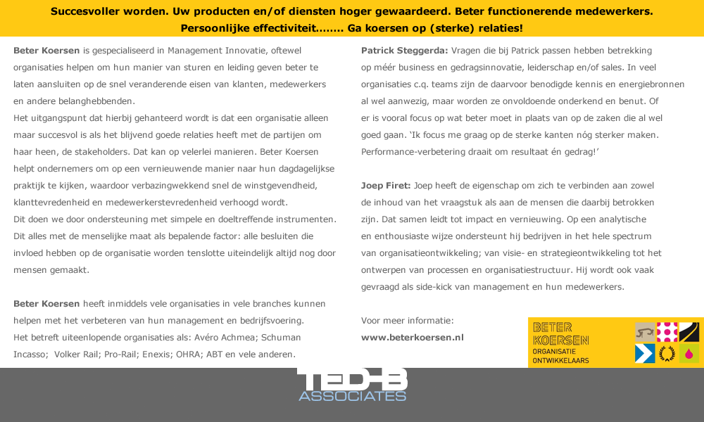 Succesvoller worden. Uw producten en/of diensten hoger gewaardeerd. Beter functionerende medewerkers. Persoonlijke effectiviteit…….. Ga koersen op (sterke) relaties!

Beter Koersen is gespecialiseerd in Management Innovatie, oftewel organisaties helpen om hun manier van sturen en leiding geven beter te laten aansluiten op de snel veranderende eisen van klanten, medewerkers en andere belanghebbenden. 
Het uitgangspunt dat hierbij gehanteerd wordt is dat een organisatie alleen maar succesvol is als het blijvend goede relaties heeft met de partijen om haar heen, de stakeholders. Dat kan op velerlei manieren. Beter Koersen helpt ondernemers om op een vernieuwende manier naar hun dagdagelijkse praktijk te kijken, waardoor verbazingwekkend snel de winstgevendheid, klanttevredenheid en medewerkerstevredenheid verhoogd wordt. 
Dit doen we door ondersteuning met simpele en doeltreffende instrumenten.
Dit alles met de menselijke maat als bepalende factor: alle besluiten die invloed hebben op de organisatie worden tenslotte uiteindelijk altijd nog door mensen gemaakt.  

Patrick Steggerda: Vragen die bij Patrick passen hebben betrekking op méér business en gedragsinnovatie, leiderschap en/of sales. In veel organisaties c.q. teams zijn de daarvoor benodigde kennis en energiebronnen al wel aanwezig, maar worden ze onvoldoende onderkend en benut. Of er is vooral focus op wat beter moet in plaats van op de zaken die al wel goed gaan. ‘Ik focus me graag op de sterke kanten nóg sterker maken.  Performance-verbetering draait om resultaat én gedrag!’
Joep Firet: Joep heeft de eigenschap om zich te verbinden aan zowel de inhoud van het vraagstuk als aan de mensen die daarbij betrokken zijn. Dat samen leidt tot impact en vernieuwing. Op een analytische en enthousiaste wijze ondersteunt hij bedrijven in het hele spectrum van organisatieontwikkeling; van visie- en strategieontwikkeling tot het ontwerpen van processen en organisatiestructuur. Hij wordt ook vaak gevraagd als side-kick van management en hun medewerkers.
  
Beter Koersen heeft inmiddels vele organisaties in vele branches kunnen helpen met het verbeteren van hun management en bedrijfsvoering. 
Het betreft uiteenlopende organisaties als: Avéro Achmea; Schuman Incasso;  Volker Rail; Pro-Rail; Enexis; OHRA; ABT en vele anderen.
