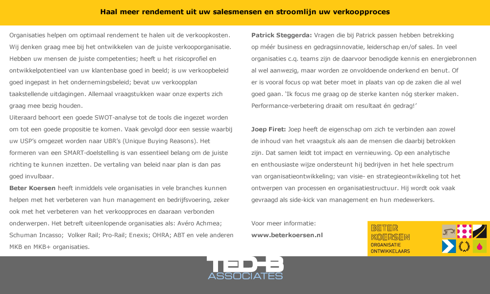 Haal meer rendement uit uw salesmensen en stroomlijn uw verkoopproces.
Organisaties helpen om optimaal rendement te halen uit de verkoopkosten. Wij denken graag mee bij het ontwikkelen van de juiste verkooporganisatie. Hebben uw mensen de juiste competenties; heeft u het risicoprofiel en ontwikkelpotentieel van uw klantenbase goed in beeld; is uw verkoopbeleid goed ingepast in het ondernemingsbeleid; bevat uw verkoopplan taakstellende uitdagingen. Allemaal vraagstukken waar onze experts zich graag mee bezig houden.

Uiteraard behoort een goede SWOT-analyse tot de tools die ingezet worden om tot een goede propositie te komen. Vaak gevolgd door een sessie waarbij uw USP’s omgezet worden naar UBR’s (Unique Buying Reasons). Het formeren van een SMART-doelstelling is van essentieel belang om de juiste richting te kunnen inzetten. De vertaling van beleid naar plan is dan pas goed invulbaar.

Beter Koersen heeft inmiddels vele organisaties in vele branches kunnen helpen met het verbeteren van hun management en bedrijfsvoering, zeker ook met het verbeteren van het verkoopproces en daaraan verbonden onderwerpen.

Het betreft uiteenlopende organisaties als: Avéro Achmea; Schuman Incasso;  Volker Rail; Pro-Rail; Enexis; OHRA; ABT en vele anderen MKB en MKB+ organisaties.


Patrick Steggerda: Vragen die bij Patrick passen hebben betrekking op méér business en gedragsinnovatie, leiderschap en/of sales. In veel organisaties c.q. teams zijn de daarvoor benodigde kennis en energiebronnen al wel aanwezig, maar worden ze onvoldoende onderkend en benut. Of er is vooral focus op wat beter moet in plaats van op de zaken die al wel goed gaan. ‘Ik focus me graag op de sterke kanten nóg sterker maken.  Performance-verbetering draait om resultaat én gedrag!’

Joep Firet: Joep heeft de eigenschap om zich te verbinden aan zowel de inhoud van het vraagstuk als aan de mensen die daarbij betrokken zijn. Dat samen leidt tot impact en vernieuwing. Op een analytische en enthousiaste wijze ondersteunt hij bedrijven in het hele spectrum van organisatieontwikkeling; van visie- en strategieontwikkeling tot het ontwerpen van processen en organisatiestructuur. Hij wordt ook vaak gevraagd als side-kick van management en hun medewerkers.
  

Meer informatie op www.beterkoersen.nl

</div>


<div align=