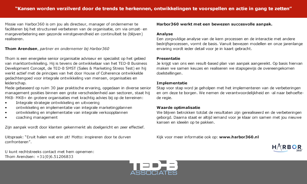 Missie van Harbor360 is om jou als directeur, manager of ondernemer te faciliteren bij het structureel verbeteren van de organisatie, om via omzet- en margeverbetering een gezonde winstgevendheid en continuïteit te (blijven) realiseren.

Thom Arendsen, partner en ondernemer bij Harbor360
Thom is een energieke senior organisatie adviseur en specialist op het gebied van marktontwikkeling. Hij is tevens de ontwikkelaar van het TED-B Business Development Concept, de TED-B SMST (Sales & Marketing Stress Test) en hij werkt actief met de principes van het door House of Coherence ontwikkelde gedachtengoed voor integrale ontwikkeling van mensen, organisaties en leiderschap.

Mede gebaseerd op ruim 30 jaar praktische ervaring, opgedaan in diverse senior management posities binnen een grote verscheidenheid aan sectoren, staat hij MKB- MKB+ én grotere organisaties met krachtig advies bij op de terreinen:
•	Integrale strategie ontwikkeling en uitvoering
•	ontwikkeling en implementatie van integrale marketingplannen
•	ontwikkeling en implementatie van integrale verkoopplannen
•	coaching management

Zijn aanpak wordt door klanten gekenmerkt als doelgericht en zeer effectief. 

Uitspraak: ‘Eruit halen wat erin zit!”: Motto: “inspireren door te durven confronteren”.

U kunt rechtstreeks contact met hem opnemen:
Thom Arendsen: +31(0)6.51206833

Harbor360 werkt met een bewezen succesvolle aanpak.
Analyse
Een zorgvuldige analyse van de kern processen en de interactie met andere bedrijfsprocessen, vormt de basis. Vanuit bewezen modellen en onze jarenlange ervaring wordt ieder detail voor je in kaart gebracht.
Presentatie
Je krijgt van ons een result-based plan van aanpak aangereikt. Op basis hiervan maken we samen keuzes en realiseren we stapsgewijs de overeengekomen doelstellingen.
Implementatie
Stap voor stap word je geholpen met het implementeren van de verbeteringen en om deze te borgen. We nemen de verantwoordelijkheid en -al naar behoefte- de regie.
Waarde optimalisatie
We blijven betrokken totdat de resultaten zijn gerealiseerd en de verbeteringen geborgd. Daarna staat er altijd iemand voor je klaar om samen met jou nieuwe kansen en ideeën op te pakken

