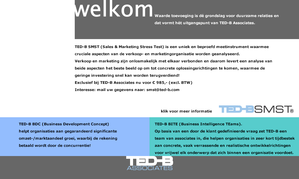 Waarde toevoeging is dé grondslag voor duurzame relaties en dat is hét uitgangspunt van TED-B Associates. TED-B SMST (Sales & Marketing Stress Test) is een uniek en beproefd meetinstrument waarmee cruciale aspecten van de verkoop- en marketingorganisatie worden geanalyseerd. 
Verkoop en marketing zijn onlosmakelijk met elkaar verbonden en daarom levert een analyse van beide aspecten het beste beeld op om tot concrete oplossingsrichtingen te komen, waarmee de geringe investering snel kan worden terugverdiend! 
Exclusief bij TED-B Associates nu voor € 985,- (excl. BTW)
Interesse: mail uw gegevens naar: smst@ted-b.com  
Wij nemen zsm contact met u op. 
TED-B BDC (Business Development Concept) helpt organisaties aan gegarandeerd significante omzet-/marktaandeel groei, waarbij de rekening betaald wordt door de concurrentie!
TED-B BITE (Business Intelligence TEams). 
Op basis van een door de klant gedefinieerde vraag zet TED-B een team van associates in, die helpen organisaties in zeer kort tijdbestek aan concrete, vaak verrassende en realistische ontwikkelrichtingen voor vrijwel elk onderwerp dat zich binnen een organisatie voordoet. 