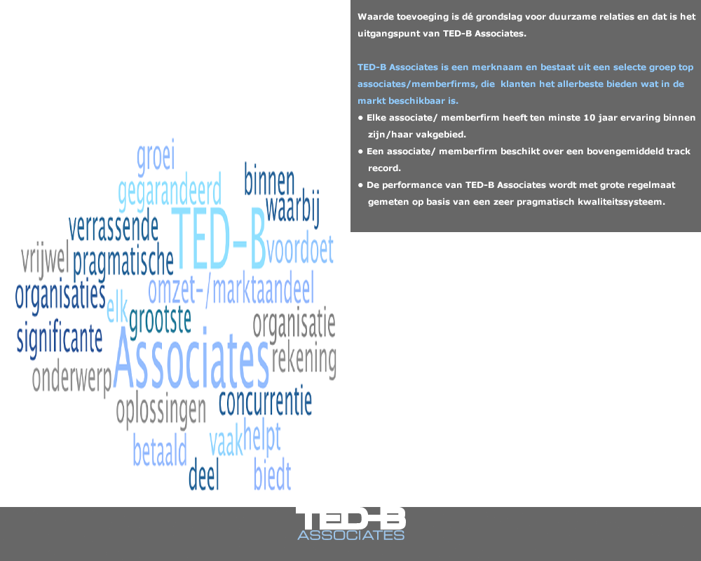 Waarde toevoeging is dé grondslag voor duurzame relaties en dat is het uitgangspunt van TED-B Associates.

TED-B Associates is een merknaam en bestaat uit een selecte groep top associates/memberfirms, die  klanten het allerbeste bieden wat in de markt beschikbaar is.
•	Elke associate/ memberfirm heeft ten minste 10 jaar ervaring binnen zijn/haar vakgebied.
•	Een associate/ memberfirm beschikt over een bovengemiddeld track record.
•	De performance van TED-B Associates wordt met grote regelmaat gemeten op basis van een zeer pragmatisch kwaliteitssysteem.

TED-B Associates maakt gegarandeerd beloftes waar. Dat doen wij met uitgekiende concepten die wél werken:
•	TED-B BDC (Business Development Concept) helpt organisaties aan gegarandeerd significante omzet-/marktaandeel groei, waarbij de rekening betaald wordt door de concurrentie!
•	TED-B BITE (Business Intelligence TEams). Op basis van een door de klant gedefinieerde vraag zet TED-B een team van associates in, die helpen organisaties in zeer kort tijdbestek aan concrete, vaak verrassende en realistische ontwikkelrichtingen voor vrijwel elk onderwerp dat zich binnen een organisatie voordoet.