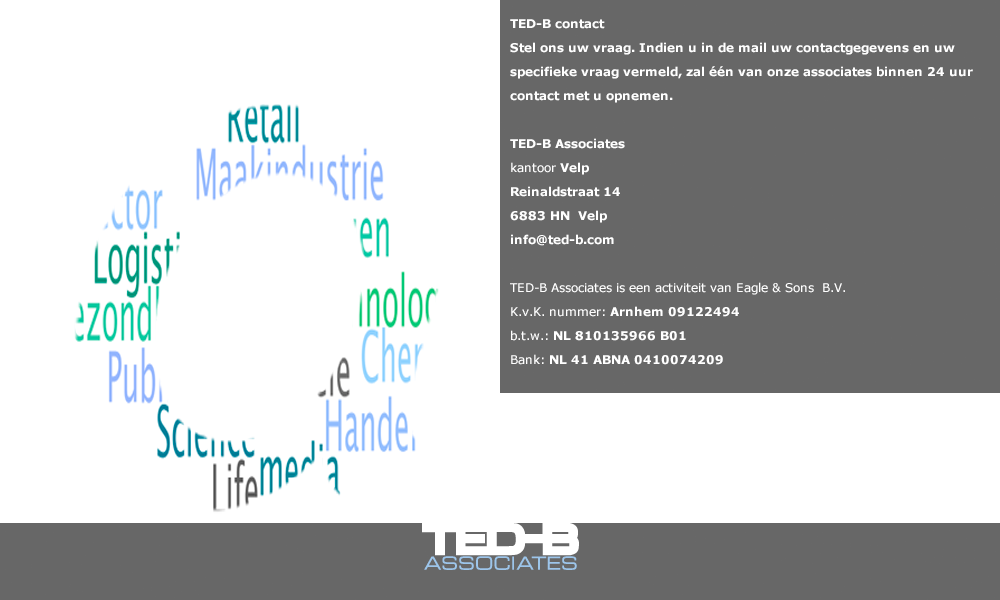 ED-B contact 
Stel ons uw vraag. Indien u in de mail uw contactgegevens en uw specifieke vraag vermeld, zal één van onze associates binnen 24 uur contact met u opnemen.

TED-B Associates
kantoor Velp
Reinaldstraat 14
6883 HN  Velp
info@ted-b.com

TED-B Associates is een activiteit van Eagle & Sons B.V.
K.v.K. nummer: Arnhem 09122494
BTW nr. : NL 810135966 B01
Bank: NL 41 ABNA 0410074209

