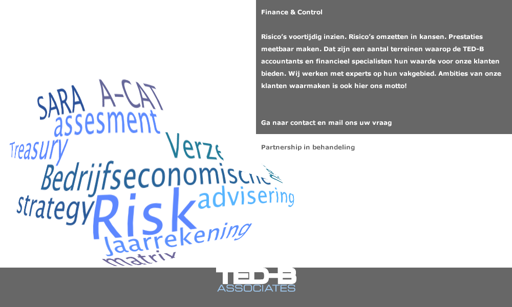 Finance & Control: Risico’s voortijdig inzien. Risico’s omzetten in kansen. Prestaties meetbaar maken. Dat zijn een aantal terreinen waarop de TED-B accountants en financieel specialisten hun waarde voor onze klanten bieden. Wij werken met experts op hun vakgebied. Ambities van onze klanten waarmaken is ook hier ons motto! Mail ons uw vraag en wij nemen contact met u op. (mail: secretariaat@ted-b.com) 