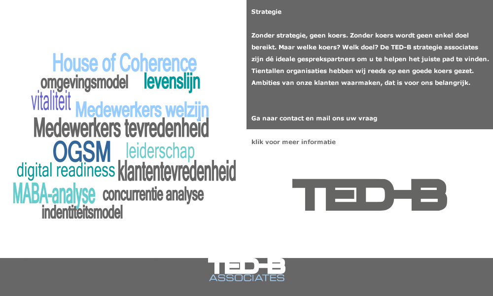 Strategie  Zonder strategie, geen koers. Zonder koers wordt geen enkel doel bereikt. Maar welke koers? welk doel? De TED-B strategie associates zijn dé ideale gesprekspartners om u te helpen het juiste pad te vinden. Tientallen organisaties hebben wij reeds op een goede koers gezet. Ambities van onze klanten waarmaken, dat is voor ons belangrijk. Mail ons uw vraag en wij nemen contact met u op. (mail: secretariaat@ted-b.com) 
