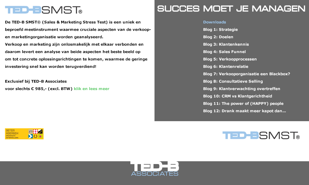 TED-B SMST® samenwerkende partners Sales & Marketing Stress TestDe TED-B SMST® is een uniek en beproefd meetinstrument waarmee cruciale aspecten van de verkoop- en marketingorganisatie worden geanalyseerd. Verkoop en marketing zijn onlosmakelijk met elkaar verbonden en daarom levert een analyse van beide aspecten het beste beeld op om tot concrete oplossingsrichtingen te komen, waarmee de geringe investering snel kan worden terugverdiend! Exclusief bij TED-B Associates voor slechts € 985,- (excl. BTW)Verkopen is het hart van iedere onderneming en is van vitaal belang voor het succes en de continuïteit van een onderneming. Géén verkoop, géén omzet, géén boterham! Elke organisatie zou daarom de klantgerichtheid regelmatig en kritisch moeten controleren. Klantgerichtheid gaat verder dan uitsluitend de verkoopactiviteiten waarmee verkopers zich bezig houden. Alle afdelingen, medewerkers en het management moeten beseffen dat de totale samenhang in klantgerichtheid uiteindelijk de klanttevredenheid bepaald en of uw organisatie duurzame relaties opbouwt en een gezonde toekomst tegemoet kan zien.Met de TED-B SMST®, waar ruim 25 jaar ervaring in verwerkt zit, helpen wij:1. organisaties zich bewust te worden van vaak belangrijke aandachtspunten omdat de stress test inzicht geeft waar precies de ‘pijnpunten’ en daarmee ook de ontwikkelpunten zitten;2. organisaties inzicht te geven in de vaak zeer verschillende percepties bij directe  of indirecte collega’s, betrokken bij het verkoopproces. U neemt deel met minimaal 2 en maximaal 4 personen.Uniek aan onze aanpak is, dat elke SMST®-rapportage samen met u en een ervaren TED-B Business Improver, in een gesprek van ca. 1,5 uur besproken wordt. Aansluitend stelt deze Business Improver zijn eindrapportage op waarin voor u waardevolle oplossingsrichtingen worden opgenomen.Wat levert het invullen van de SMST® bedrijven op?•	Inzicht waar de ontwikkelpunten zitten (verbeterpotentieel);•	Inzicht in welke sales & marketingactiviteiten goed gaan;•	Inzicht in de verschillende percepties van direct betrokken medewerkers;  •	Een heldere rapportage die persoonlijk met u wordt besproken; •	Concrete adviezen en handvaten hoe de vastgestelde ontwikkelpunten omgezet kunnen worden in een hoger rendement. Wie kunt u het beste de TED-B SMST® in laten vullen:•	Iemand die zich bezig houdt met het management van verkoop en/of marketing;•	1 of meerdere personen die actief zijn in de verkoop;•	1 of meerdere personen die indirect betrokken zijn bij verkoop (bijv. sales support; backoffice; klantenservice, operationeel manager, etc.).Idealiter vullen 4 personen de Sales & Marketing Stress Test i. Het invullen van de stress test neemt ongeveer 30 minuten in beslag.Wat kost de TED-B SMST® inclusief rapportage en bespreking van 1,5 uur?•	Inclusief licentiekosten, rapportage en bespreking van 1,5 uur met een ervaren Business Improver kost de complete stress test slechts € 985,-- excl. BTW.Hoe werkt het, als u de stress test wilt invullen?Bent u geïnteresseerd in wat de TED-B SMST® voor u kan betekenen, Bel Thom Arendsen, Associate en Business Improver (06-51206833) of mail uw contactgegevens naar smst@ted-b.com Wij nemen dan z.s.m. contact met u op. 