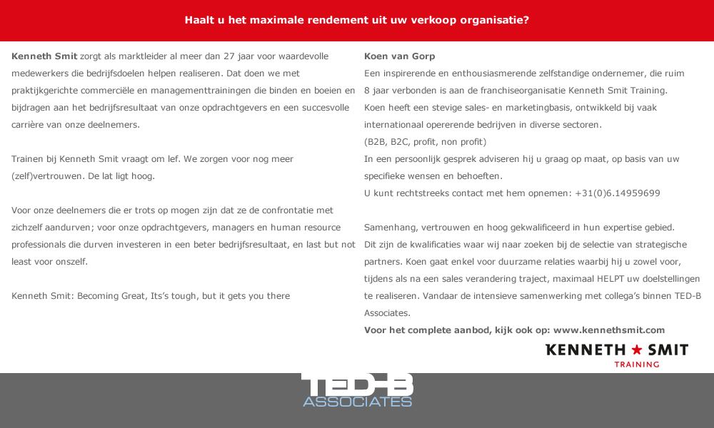 Haalt u het maximale rendement uit uw verkoop organisatie?  Kenneth Smit   Kenneth Smit zorgt als marktleider al meer dan 27 jaar voor waardevolle medewerkers die bedrijfsdoelen helpen realiseren. Dat doen we met praktijkgerichte commerciële en managementtrainingen die binden en boeien en bijdragen aan het bedrijfsresultaat van onze opdrachtgevers en een succesvolle carrière van onze deelnemers.  Trainen bij Kenneth Smit vraagt om lef. We zorgen voor nog meer (zelf)vertrouwen. De lat ligt hoog.  Voor onze deelnemers die er trots op mogen zijn dat ze de confrontatie met zichzelf aandurven; voor onze opdrachtgevers, managers en human resource professionals die durven investeren in een beter bedrijfsresultaat, en last but not least voor onszelf.  Kenneth Smit: Becoming Great, Its’s tough, but it gets you there    Koen van Gorp en Edwin Donners:  Twee inspirerende en enthousiasmerende zelfstandige ondernemers, die ruim 8 jaar verbonden zijn aan de franchiseorganisatie Kenneth Smit Training. Beiden hebben een stevige sales- en marketingbasis, ontwikkeld bij vaak internationaal opererende bedrijven in diverse sectoren. (B2B, B2C, profit, non profit) In een persoonlijk gesprek adviseren zij u graag op maat, op basis van uw specifieke wensen en behoeften.   U kunt rechtstreeks contact met hen opnemen: -	Koen van Gorp: +31(0)6.14959699 -	Edwin Donners: +31(0)6.13661239  Samenhang, vertrouwen en hoog gekwalificeerd in hun expertise gebied.   Dit zijn de kwalificaties waar wij naar zoeken bij de selectie van strategische partners. Koen en Edwin gaan enkel voor duurzame relaties waarbij zij u zowel voor, tijdens als na een sales verandering traject, maximaal HELPEN uw doelstellingen te realiseren. Vandaar onze intensieve samenwerking met collega’s binnen TED-B Associates.  Voor het complete aanbod, kijk ook op: www.kennethsmit.com 