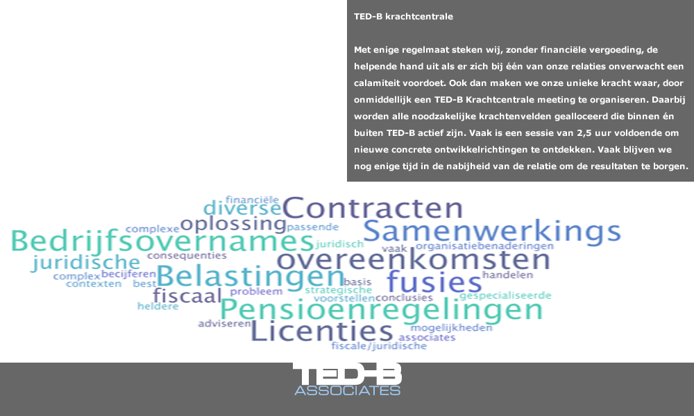 TED-B krachtcentrale: Met enige regelmaat steken wij, zonder financiële vergoeding, de helpende hand uit als er zich bij één van onze relaties onverwacht een calamiteit voordoet. Ook dan maken we onze unieke kracht waar, door onmiddellijk een TED-B Krachtcentrale meeting te organiseren. Daarbij worden alle noodzakelijke krachtenvelden gealloceerd die binnen én buiten TED-B actief zijn. Vaak is een sessie van 2,5 uur voldoende ,om nieuwe concrete ontwikkelrichtingen te ontdekken. Vaak blijven we nog enige tijd in de nabijheid van de relatie om de resultaten te borgen. 