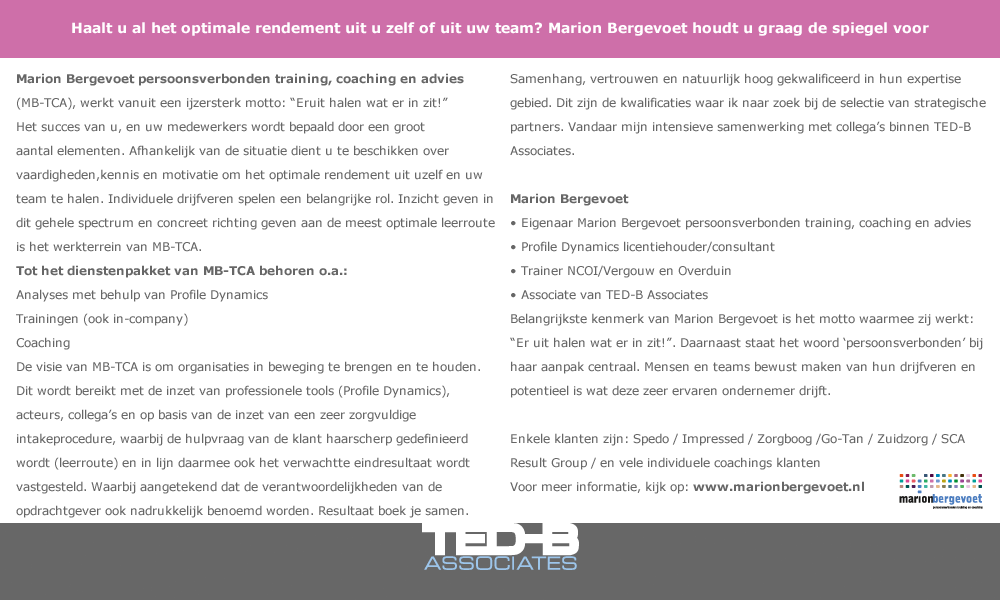 Haalt u al het optimale rendement uit u zelf of uit uw team? Marion Bergevoet houdt u graag de spiegel voor.  Marion Bergevoet persoonsverbonden training, coaching en advies (MB-TCA), werkt vanuit een ijzersterk motto: “Eruit halen wat er in zit!” Het succes van u, en uw medewerkers wordt bepaald door een groot aantal elementen. Afhankelijk van de situatie dient u te beschikken over vaardigheden,kennis en motivatie om het optimale rendement uit uzelf en uw team te halen. Individuele drijfveren spelen een belangrijke rol. Inzicht geven in dit gehele spectrum en concreet richting geven aan de meest optimale leerroute is het werkterrein van MB-TCA.   Tot het dienstenpakket van MB-TCA behoren o.a.: 	Analyses met behulp van Profile Dynamics -	Persoonlijke analyses: voor training en coaching -	Analyses van teams: voor bijvoorbeeld teamontwikkeling en verandertrajecten -	Analyses om competentiemanagement te objectiveren Trainingen (ook in-company) -	Trainingen in het kader van organisatieverandering -	Trainingen op het gebied van communicatie of management vaardigheden Coaching -	Persoonlijke coaching -	Loopbaan coaching -	Teamcoaching  De visie van MB-TCA is om organisaties in beweging te brengen en te houden. Dit wordt bereikt met de inzet van professionele tools (Profile Dynamics), acteurs, collega’s en op basis van de inzet van een zeer zorgvuldige intakeprocedure, waarbij de hulpvraag van de klant haarscherp gedefinieerd wordt (leerroute) en in lijn daarmee ook het verwachtte eindresultaat wordt vastgesteld. Waarbij aangetekend dat de verantwoordelijkheden van de opdrachtgever ook nadrukkelijk benoemd worden. Resultaat boek je samen.  Samenhang, vertrouwen en natuurlijk hoog gekwalificeerd in hun expertise gebied. Dit zijn de kwalificaties waar ik naar zoek bij de selectie van strategische partners. Vandaar mijn intensieve samenwerking met collega’s binnen TED-B Associates.  Marion Bergevoet:  •	Eigenaar Marion Bergevoet persoonsverbonden training, coaching en advies •	Profile Dynamics licentiehouder/consultant •	Trainer NCOI/Vergouw en Overduin •	Associate van TED-B Associates   Belangrijkste kenmerk van Marion Bergevoet is het motto waarmee zij werkt: “Er uit halen wat er in zit!”. Daarnaast staat het woord ‘persoonsverbonden’ bij haar aanpak centraal. Mensen en teams bewust maken van hun drijfveren en potentieel is wat deze zeer ervaren ondernemer drijft.  Enkele klanten zijn: Spedo / Impressed / Zorgboog /Go-Tan / Zuidzorg / SCA Result Group / en vele individuele coachings klanten  Voor meer informatie, kijk op: www.marionbergevoet.nl 