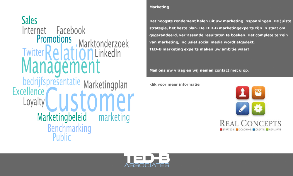 Marketing: Marketing
Het hoogste rendement halen uit uw marketing inspanningen. De juiste strategie, het beste plan. De TED-B marketingexperts zijn in staat om gegarandeerd, verrassende resultaten te boeken. Het complete terrein van marketing, inclusief social media wordt afgedekt. TED-B marketing experts maken uw ambitie waar! Mail ons uw vraag en wij nemen contact met u op. (mail: secretariaat@ted-b.com)
 Het hoogste rendement halen uit uw marketing inspanningen. De juiste strategie, het beste plan. De TED-B marketingexperts zijn in staat om gegarandeerd, verrassende resultaten te boeken. Het complete terrein van marketing, inclusief social media wordt afgedekt. TED-B marketing experts maken uw ambitie waar! Mail ons uw vraag en wij nemen contact met u op. (mail: secretariaat@ted-b.com) 