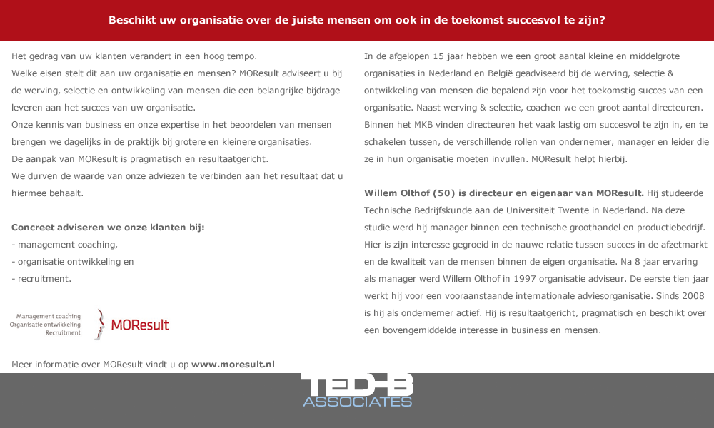 Beschikt uw organisatie over de juiste mensen om ook in de toekomst succesvol te zijn?  Het gedrag van uw klanten verandert in een hoog tempo. Welke eisen stelt dit aan uw organisatie en mensen? MOResult adviseert u bij de werving, selectie en ontwikkeling van mensen die een belangrijke bijdrage leveren aan het succes van uw organisatie. Onze kennis van business en onze expertise in het beoordelen van mensen brengen we dagelijks in de praktijk bij grotere en kleinere organisaties.  De aanpak van MOResult is pragmatisch en resultaatgericht. We durven de waarde van onze adviezen te verbinden aan het resultaat dat u hiermee behaalt.  Concreet adviseren we onze klanten bij: -	management coaching,  -	organisatie ontwikkeling en  -	recruitment.   In de afgelopen 15 jaar hebben we een groot aantal kleine en middelgrote organisaties in Nederland en België geadviseerd bij de werving, selectie & ontwikkeling van mensen die bepalend zijn voor het toekomstig succes van een organisatie. Naast werving & selectie, coachen we een groot aantal directeuren. Binnen het MKB vinden directeuren het vaak lastig om succesvol te zijn in, en te schakelen tussen, de verschillende rollen van ondernemer, manager en leider die ze in hun organisatie moeten invullen. MOResult helpt hierbij.  Willem Olthof (50) is directeur en eigenaar van MOResult. Hij studeerde Technische Bedrijfskunde aan de Universiteit Twente in Nederland. Na deze studie werd hij manager binnen een technische groothandel en productiebedrijf. Hier is zijn interesse gegroeid in de nauwe relatie tussen succes in de afzetmarkt en de kwaliteit van de mensen binnen de eigen organisatie. Na 8 jaar ervaring als manager werd Willem Olthof in 1997 organisatie adviseur. De eerste tien jaar werkt hij voor een vooraanstaande internationale adviesorganisatie. Sinds 2008 is hij als ondernemer actief. Hij is resultaatgericht, pragmatisch en beschikt over een bovengemiddelde interesse in business en mensen.     Meer informatie over MOResult vindt u op www.moresult.nl   