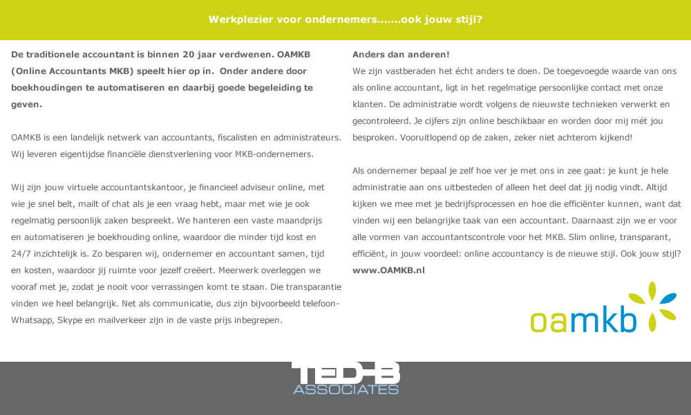 Werkplezier voor ondernemers.......ook jouw stijl? De traditionele accountant is binnen 20 jaar verdwenen. OAMKB (Online Accountants MKB) speelt hier op in.  Onder andere door boekhoudingen te automatiseren en daarbij goede begeleiding te geven. OAMKB is een landelijk netwerk van accountants, fiscalisten en administrateurs. Wij leveren eigentijdse financiële dienstverlening voor MKB-ondernemers. Wij zijn jouw virtuele accountantskantoor, je financieel adviseur online, met wie je snel belt, mailt of chat als je een vraag hebt, maar met wie je ook regelmatig persoonlijk zaken bespreekt. We hanteren een vaste maandprijs en automatiseren je boekhouding online, waardoor die minder tijd kost en 24/7 inzichtelijk is. Zo besparen wij, ondernemer en accountant samen, tijd en kosten, waardoor jij ruimte voor jezelf creëert. Meerwerk overleggen we vooraf met je, zodat je nooit voor verrassingen komt te staan. Die transparantie vinden we heel belangrijk. Net als communicatie, dus zijn bijvoorbeeld telefoon- Whatsapp, Skype en mailverkeer zijn in de vaste prijs inbegrepen. Anders dan anderen! We zijn vastberaden het écht anders te doen. De toegevoegde waarde van ons als online accountant, ligt in het regelmatige persoonlijke contact met onze klanten. De administratie wordt volgens de nieuwste technieken verwerkt en gecontroleerd. Je cijfers zijn online beschikbaar en worden door mij mét jou besproken. Vooruitlopend op de zaken, zeker niet achterom kijkend! Als ondernemer bepaal je zelf hoe ver je met ons in zee gaat: je kunt je hele administratie aan ons uitbesteden of alleen het deel dat jij nodig vindt. Altijd kijken we mee met je bedrijfsprocessen en hoe die efficiënter kunnen, want dat vinden wij een belangrijke taak van een accountant. Daarnaast zijn we er voor alle vormen van accountantscontrole voor het MKB. Slim online, transparant, efficiënt, in jouw voordeel: online accountancy is de nieuwe stijl. Ook jouw stijl? www.OAMKB.nl 043-3521010 of mail info@OAMKB.nl Facebook: https://www.facebook.com/onlineaccountantsmkb Twitter: https://twitter.com/AccountantsMKB Google + https://plus.google.com/+OnlineAccountantsMKBMaastricht Youtube: http://www.youtube.com/user/OnlineAccountantsMKB/videos 