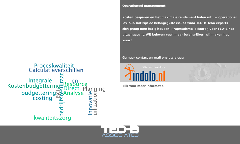 Operationeel management: Kosten besparen en het maximale rendement halen uit uw operational lay-out. Dat zijn de belangrijkste issues waar TED-B  lean experts zich graag mee bezig houden. Pragmatisme is daarbij voor TED-B het uitgangspunt. Wij beloven veel, maar belangrijker, wij maken het waar! Mail ons uw vraag en wij nemen contact met u op. (mail: secretariaat@ted-b.com) 