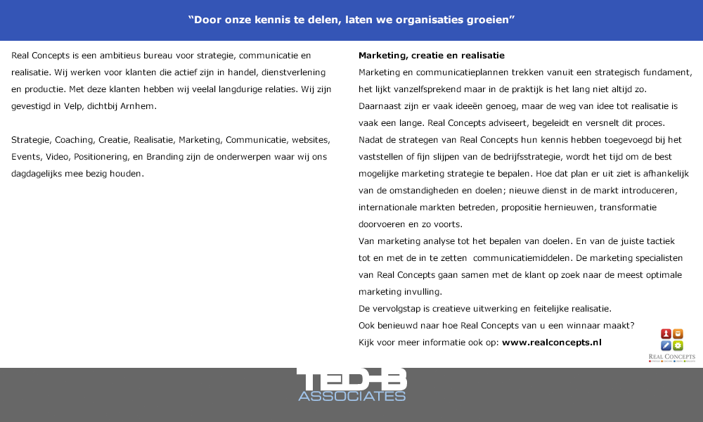 Marketing, creatie en realisatie:
Marketing en communicatieplannen trekken vanuit een strategisch fundament, het lijkt vanzelfsprekend maar in de praktijk is het lang niet altijd zo.
Daarnaast zijn er vaak ideeën genoeg, maar de weg van idee tot realisatie is vaak een lange. Real Concepts adviseert, begeleidt en versnelt dit proces.
Nadat de strategen van Real Concepts hun kennis hebben toegevoegd bij het vaststellen of fijn slijpen van de bedrijfsstrategie, wordt het tijd om de best mogelijke marketing strategie te bepalen. Hoe dat plan er uit ziet is afhankelijk van de omstandigheden en doelen; nieuwe dienst in de markt introduceren, internationale markten betreden, propositie hernieuwen, transformatie doorvoeren en zo voorts.
Van marketing analyse tot het bepalen van doelen. En van de juiste tactiek tot en met de in te zetten  communicatiemiddelen. De marketing specialisten van Real Concepts gaan samen met de klant op zoek naar de meest optimale marketing invulling.
De vervolgstap is creatieve uitwerking en feitelijke realisatie. 
Ook benieuwd naar hoe Real Concepts van u een winnaar maakt? Kijk op www.realconcepts.nl voor meer informatie