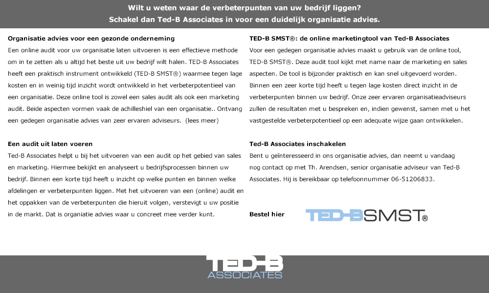 Wilt u weten waar de verbeterpunten van uw bedrijf liggen? 
Schakel dan Ted-B Associates in voor een duidelijk organisatie advies. Organisatie advies voor een gezonde onderneming
Een online audit voor uw organisatie laten uitvoeren is een effectieve methode om in te zetten als u altijd het beste uit uw bedrijf wilt halen. TED-B Associates heeft een praktisch instrument ontwikkeld (TED-B SMST®) waarmee tegen lage kosten en in weinig tijd inzicht wordt ontwikkeld in het verbeterpotentieel van een organisatie. Deze online tool is zowel een sales audit als ook een marketing audit. Beide aspecten vormen vaak de achilleshiel van een organisatie.. Ontvang een gedegen organisatie advies van zeer ervaren adviseurs.  (lees meer)

Een audit uit laten voeren
Ted-B Associates helpt u bij het uitvoeren van een audit op het gebied van sales en marketing. Hiermee bekijkt en analyseert u bedrijfsprocessen binnen uw bedrijf. Binnen een korte tijd heeft u inzicht op welke punten en binnen welke afdelingen er verbeterpunten liggen. Met het uitvoeren van een (online) audit en het oppakken van de verbeterpunten die hieruit volgen, verstevigt u uw positie in de markt. Dat is organiatie advies waar u concreet mee verder kunt.
 
TED-B SMST®: de online marketingtool van Ted-B Associates
Voor een gedegen organisatie advies maakt u gebruik van de online tool, TED-B SMST®. Deze audit tool kijkt met name naar de marketing en sales aspecten. De tool is bijzonder praktisch en kan snel uitgevoerd worden. Binnen een zeer korte tijd heeft u tegen lage kosten direct inzicht in de verbeterpunten binnen uw bedrijf. Onze zeer ervaren organisatieadviseurs zullen de resultaten met u bespreken en, indien gewenst, samen met u het vastgestelde verbeterpotentieel op een adequate wijze gaan ontwikkelen.

Ted-B Associates inschakelen
Bent u geïnteresseerd in ons organisatie advies, dan neemt u vandaag nog contact op met Th. Arendsen, senior organisatie adviseur van Ted-B Associates. Hij is bereikbaar op telefoonnummer 06-51206833. 
