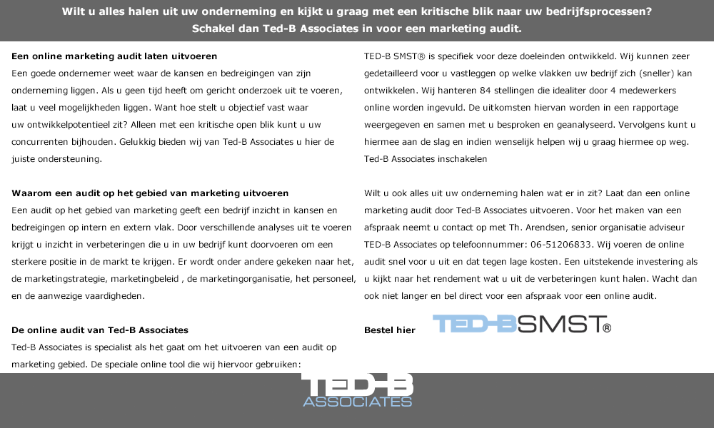 Wilt u alles halen uit uw onderneming en kijkt u graag met een kritische blik naar uw bedrijfsprocessen? 
Schakel dan Ted-B Associates in voor een marketing audit. Een online marketing audit laten uitvoeren 
Een goede ondernemer weet waar de kansen en bedreigingen van zijn onderneming liggen. Als u geen tijd heeft om gericht onderzoek uit te voeren, laat u veel mogelijkheden liggen. Want hoe stelt u objectief vast waar uw ontwikkelpotentieel zit? Alleen met een kritische open blik kunt u uw concurrenten bijhouden. Gelukkig bieden wij van Ted-B Associates u hier de juiste ondersteuning.

Waarom een audit op het gebied van marketing uitvoeren
Een audit op het gebied van marketing geeft een bedrijf inzicht in kansen en bedreigingen op intern en extern vlak. Door verschillende analyses uit te voeren krijgt u inzicht in verbeteringen die u in uw bedrijf kunt doorvoeren om een sterkere positie in de markt te krijgen. Er wordt onder andere gekeken naar het, de marketingstrategie, marketingbeleid , de marketingorganisatie, het personeel, en de aanwezige vaardigheden. TED-B SMST® is specifiek voor deze doeleinden ontwikkeld. Wij kunnen zeer gedetailleerd voor u vastleggen op welke vlakken uw bedrijf zich (sneller) kan ontwikkelen. Wij hanteren 84 stellingen die idealiter door 4 medewerkers online worden ingevuld. De uitkomsten hiervan worden in een rapportage weergegeven en samen met u besproken en geanalyseerd. Vervolgens kunt u hiermee aan de slag en indien wenselijk helpen wij u graag hiermee op weg.
Ted-B Associates inschakelen

Wilt u ook alles uit uw onderneming halen wat er in zit? Laat dan een online marketing audit door Ted-B Associates uitvoeren. Voor het maken van een afspraak neemt u contact op met Th. Arendsen, senior organisatie adviseur TED-B Associates op telefoonnummer: 06-51206833. Wij voeren de online audit snel voor u uit en dat tegen lage kosten. Een uitstekende investering als u kijkt naar het rendement wat u uit de verbeteringen kunt halen. Wacht dan ook niet langer en bel direct voor een afspraak voor een online audit.


De online audit van Ted-B Associates
Ted-B Associates is specialist als het gaat om het uitvoeren van een audit op marketing gebied. De speciale online tool die wij hiervoor gebruiken:   