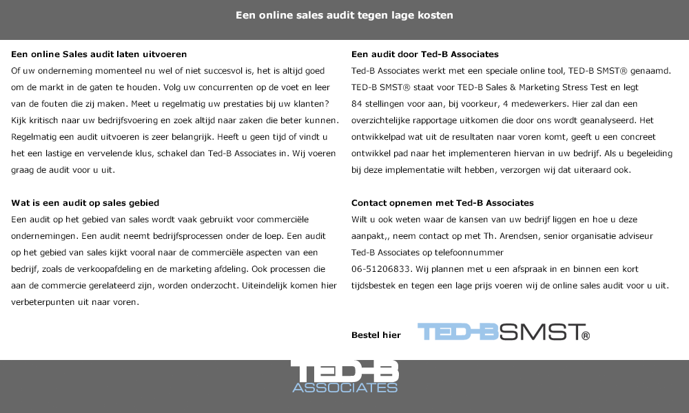 Een online Sales audit laten uitvoeren
Of uw onderneming momenteel nu wel of niet succesvol is, het is altijd goed om de markt in de gaten te houden. Volg uw concurrenten op de voet en leer van de fouten die zij maken. Meet u regelmatig uw prestaties bij uw klanten? Kijk kritisch naar uw bedrijfsvoering en zoek altijd naar zaken die beter kunnen. Regelmatig een audit uitvoeren is zeer belangrijk. Heeft u geen tijd of vindt u het een lastige en vervelende klus, schakel dan Ted-B Associates in. Wij voeren graag de audit voor u uit. 

Wat is een audit op sales gebied
Een audit op het gebied van sales wordt vaak gebruikt voor commerciële ondernemingen. Een audit neemt bedrijfsprocessen onder de loep. Een audit op het gebied van sales kijkt vooral naar de commerciële aspecten van een bedrijf, zoals de verkoopafdeling en de marketing afdeling. Ook processen die aan de commercie gerelateerd zijn, worden onderzocht. Uiteindelijk komen hier verbeterpunten uit naar voren.  Een audit door Ted-B Associates
Ted-B Associates werkt met een speciale online tool, TED-B SMST® genaamd. TED-B SMST® staat voor TED-B Sales & Marketing Stress Test en legt 84 stellingen voor aan, bij voorkeur, 4 medewerkers. Hier zal dan een overzichtelijke rapportage uitkomen die door ons wordt geanalyseerd. Het ontwikkelpad wat uit de resultaten naar voren komt, geeft u een concreet ontwikkel pad naar het implementeren hiervan in uw bedrijf. Als u begeleiding bij deze implementatie wilt hebben, verzorgen wij dat uiteraard ook.

Contact opnemen met Ted-B Associates
Wilt u ook weten waar de kansen van uw bedrijf liggen en hoe u deze aanpakt,, neem contact op met Th. Arendsen, senior organisatie adviseur Ted-B Associates op telefoonnummer 
06-51206833. Wij plannen met u een afspraak in en binnen een kort tijdsbestek en tegen een lage prijs voeren wij de online sales audit voor u uit.


De online audit van Ted-B Associates
Ted-B Associates is specialist als het gaat om het uitvoeren van een audit op marketing gebied. De speciale online tool die wij hiervoor gebruiken:   