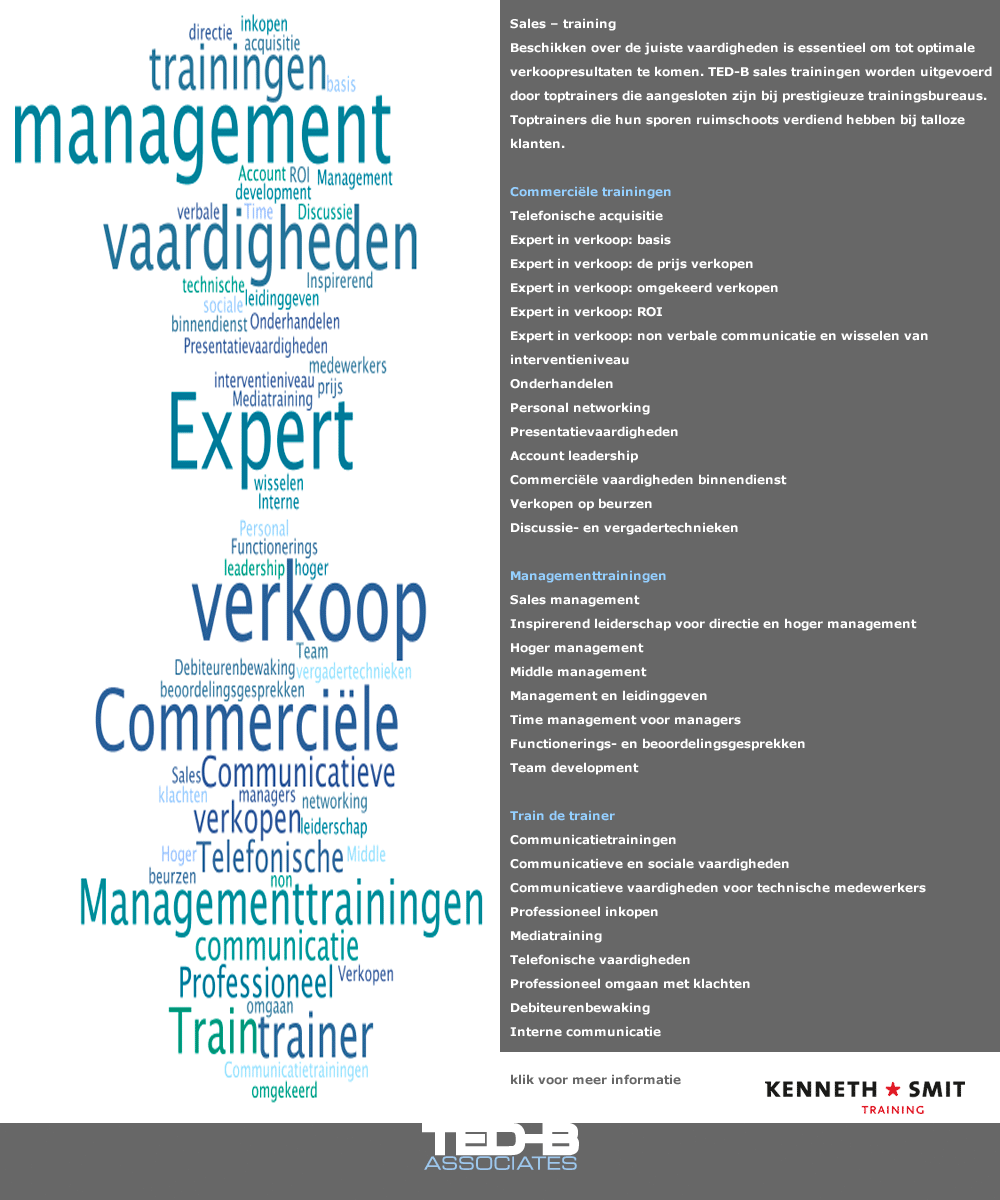 Sales – training  Beschikken over de juiste vaardigheden is essentieel om tot optimale verkoopresultaten te komen. TED-B sales trainingen worden uitgevoerd door toptrainers die aangesloten zijn bij prestigieuze trainingsbureaus. Toptrainers die hun sporen ruimschoots verdiend hebben bij talloze klanten.  Commerciële trainingen Telefonische acquisitie Expert in verkoop: basis Expert in verkoop: de prijs verkopen Expert in verkoop: omgekeerd verkopen Expert in verkoop: ROI Expert in verkoop: non verbale communicatie en wisselen van interventieniveau Onderhandelen Personal networking Presentatievaardigheden Account leadership Commerciële vaardigheden binnendienst Verkopen op beurzen Discussie- en vergadertechnieken  Managementtrainingen Sales management Inspirerend leiderschap voor directie en hoger management Hoger management Middle management Management en leidinggeven Time management voor managers Functionerings- en beoordelingsgesprekken Team development  Train de trainer Communicatietrainingen Communicatieve en sociale vaardigheden Communicatieve vaardigheden voor technische medewerkers Professioneel inkopen Mediatraining Telefonische vaardigheden Professioneel omgaan met klachten Debiteurenbewaking Interne communicatie 